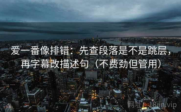 爱一番像排错：先查段落是不是跳层，再字幕改描述句（不费劲但管用）