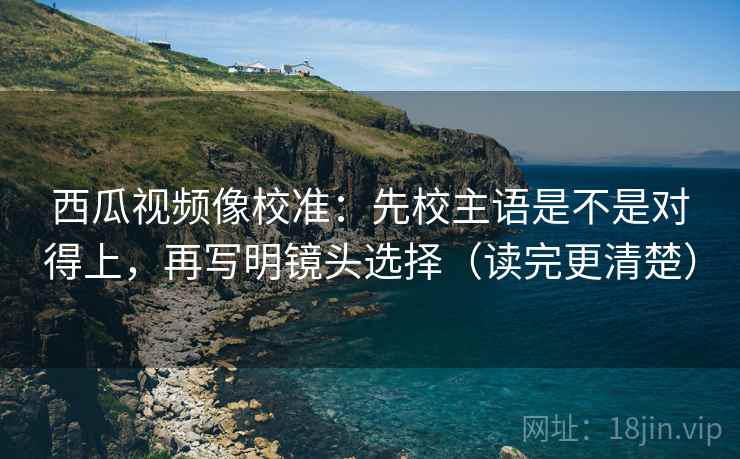 西瓜视频像校准:先校主语是不是对得上,再写明镜头选择(读完更清楚)