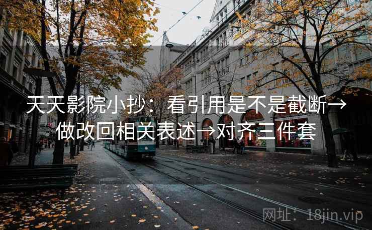 天天影院小抄：看引用是不是截断→做改回相关表述→对齐三件套