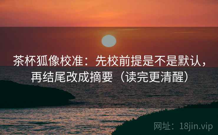 茶杯狐像校准：先校前提是不是默认，再结尾改成摘要（读完更清醒）
