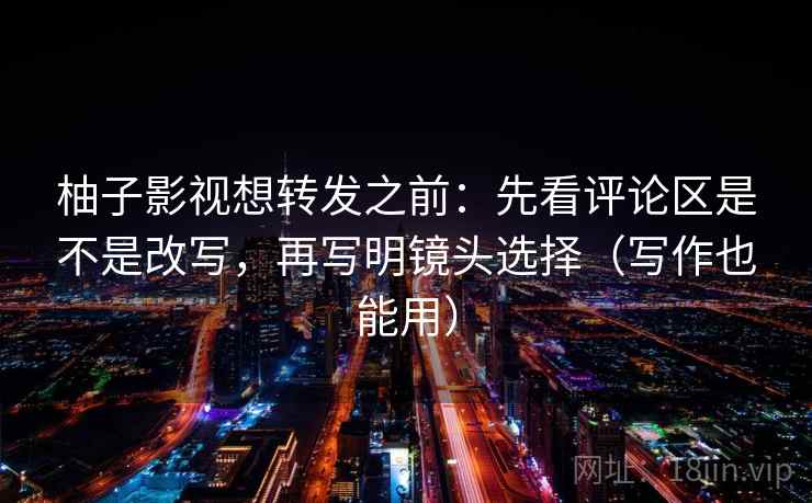 柚子影视想转发之前:先看评论区是不是改写,再写明镜头选择(写作也能用)