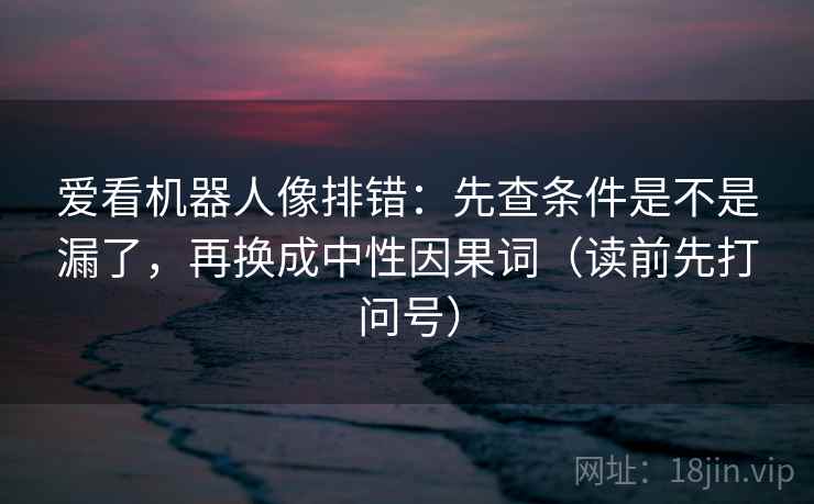 爱看机器人像排错:先查条件是不是漏了,再换成中性因果词(读前先打问号)